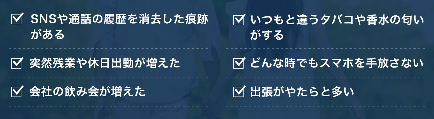 SNSや通話の履歴を消去した痕跡がある 突然残業や休日出勤が増えた 会社の飲み会が増えた いつもと違うタバコや香水の匂いがする どんな時でもスマホを手放さない 出張がやたらと多い